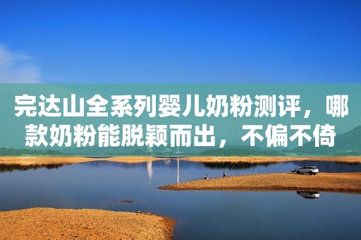 完达山全系列婴儿奶粉测评，哪款奶粉能脱颖而出，不偏不倚说真相