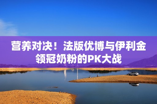 营养对决！法版优博与伊利金领冠奶粉的PK大战