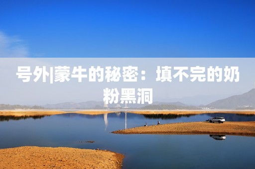 号外|蒙牛的秘密：填不完的奶粉黑洞