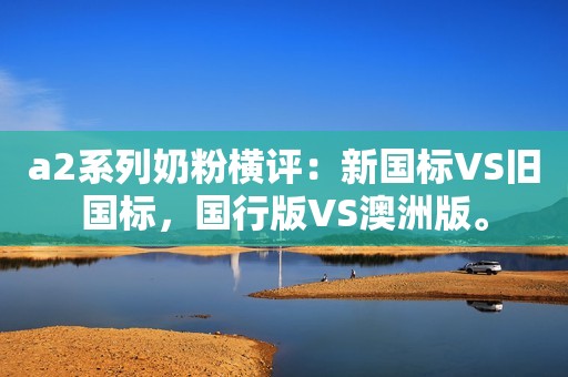 a2系列奶粉横评：新国标VS旧国标，国行版VS澳洲版。