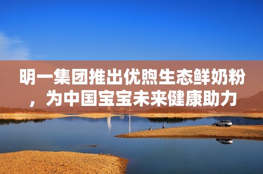 明一集团推出优煦生态鲜奶粉，为中国宝宝未来健康助力