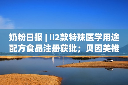 奶粉日报 | ​2款特殊医学用途配方食品注册获批；贝因美推出免疫球蛋白营养奶粉；​费列罗回应拟收购达能业务
