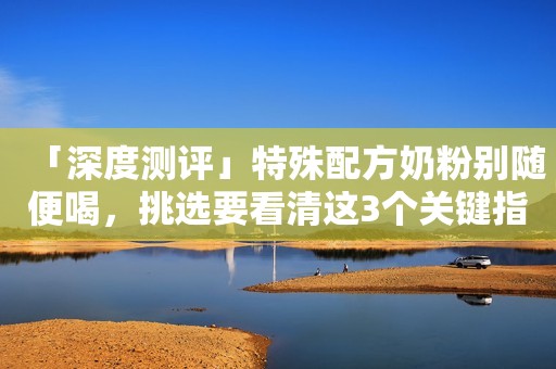 「深度测评」特殊配方奶粉别随便喝，挑选要看清这3个关键指标