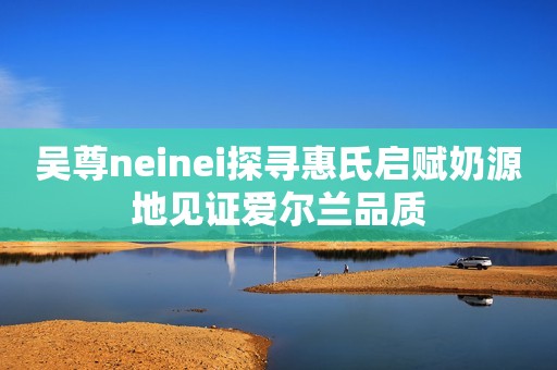吴尊neinei探寻惠氏启赋奶源地见证爱尔兰品质