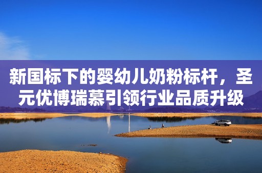 新国标下的婴幼儿奶粉标杆，圣元优博瑞慕引领行业品质升级