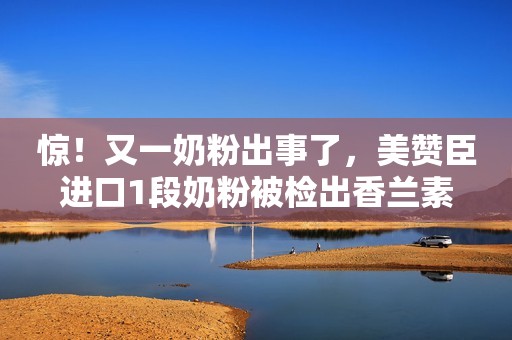 惊！又一奶粉出事了，美赞臣进口1段奶粉被检出香兰素