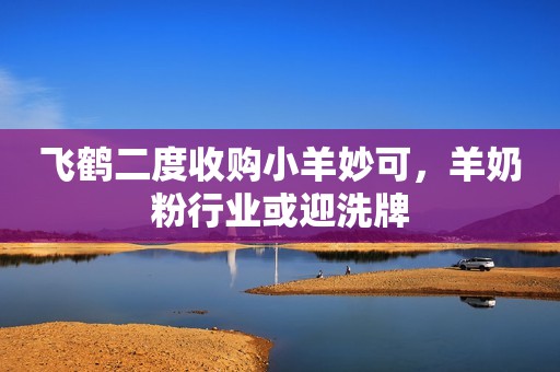 飞鹤二度收购小羊妙可，羊奶粉行业或迎洗牌