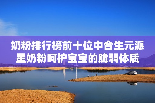 奶粉排行榜前十位中合生元派星奶粉呵护宝宝的脆弱体质