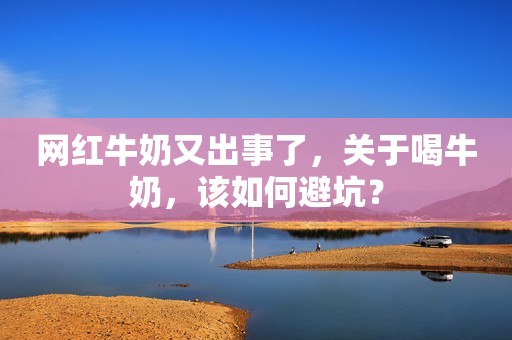 网红牛奶又出事了，关于喝牛奶，该如何避坑？