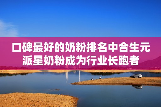 口碑最好的奶粉排名中合生元派星奶粉成为行业长跑者