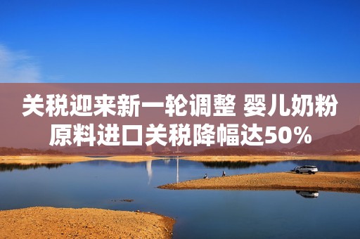 关税迎来新一轮调整 婴儿奶粉原料进口关税降幅达50%