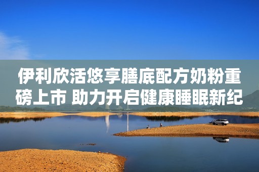 伊利欣活悠享膳底配方奶粉重磅上市 助力开启健康睡眠新纪元