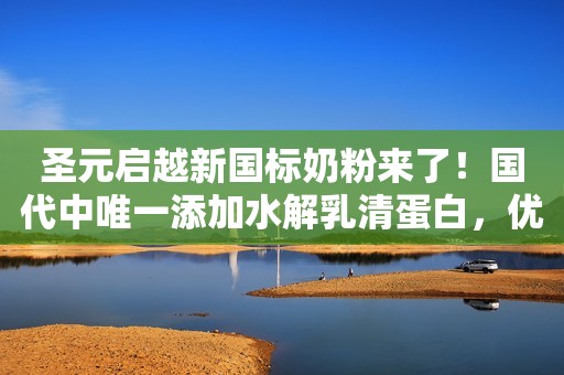 圣元启越新国标奶粉来了！国代中唯一添加水解乳清蛋白，优亲贝贝全国总运营
