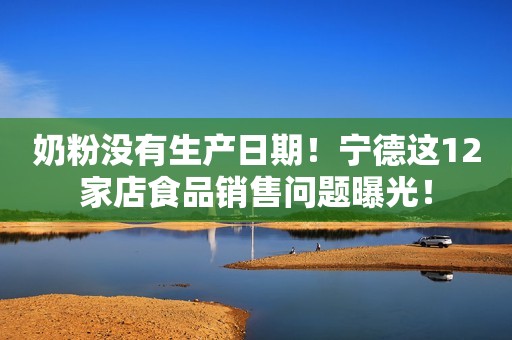 奶粉没有生产日期！宁德这12家店食品销售问题曝光！