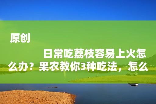 原创
            日常吃荔枝容易上火怎么办？果农教你3种吃法，怎么吃都不上火！