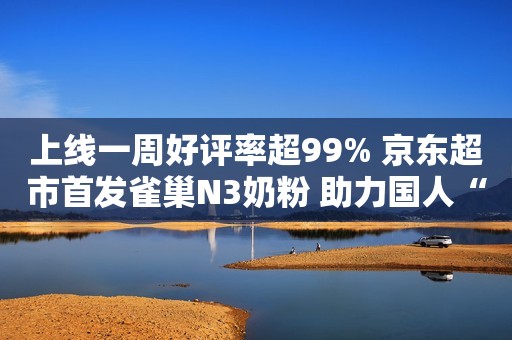 上线一周好评率超99% 京东超市首发雀巢N3奶粉 助力国人“饮奶自由”