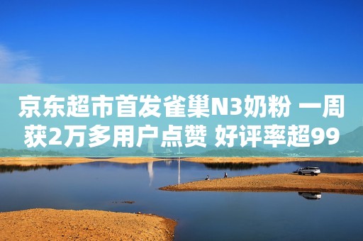 京东超市首发雀巢N3奶粉 一周获2万多用户点赞 好评率超99%