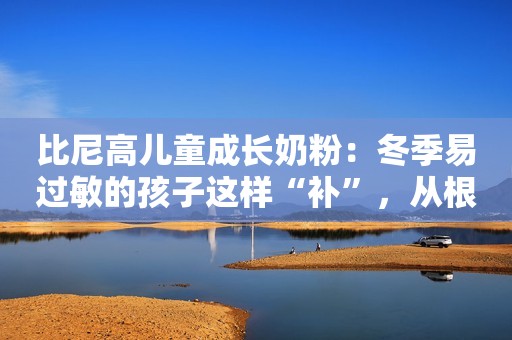 比尼高儿童成长奶粉：冬季易过敏的孩子这样“补”，从根本上改善过敏体质！