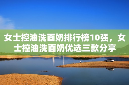 女士控油洗面奶排行榜10强，女士控油洗面奶优选三款分享