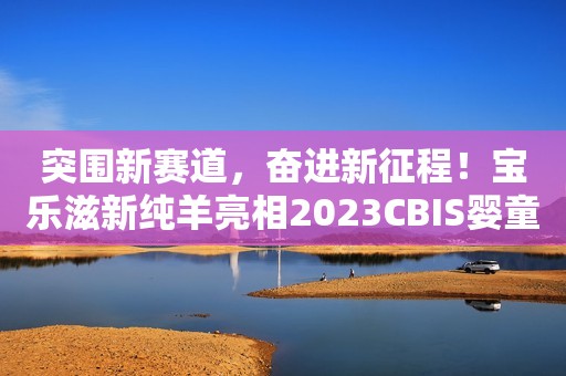 突围新赛道，奋进新征程！宝乐滋新纯羊亮相2023CBIS婴童产业大会