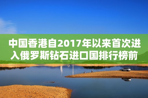 中国香港自2017年以来首次进入俄罗斯钻石进口国排行榜前五名