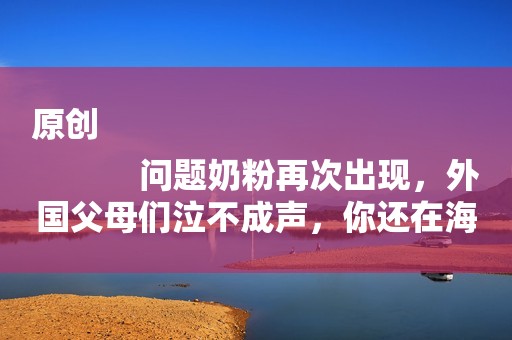 原创
            问题奶粉再次出现，外国父母们泣不成声，你还在海外代购吗？