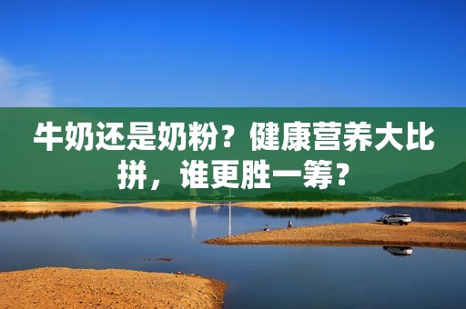 牛奶还是奶粉？健康营养大比拼，谁更胜一筹？