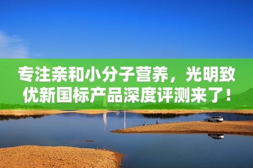 专注亲和小分子营养，光明致优新国标产品深度评测来了！