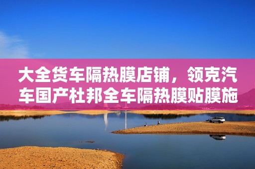 大全货车隔热膜店铺，领克汽车国产杜邦全车隔热膜贴膜施工那个好？