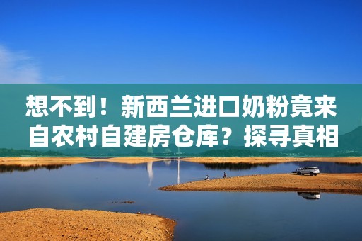 想不到！新西兰进口奶粉竟来自农村自建房仓库？探寻真相背后故事