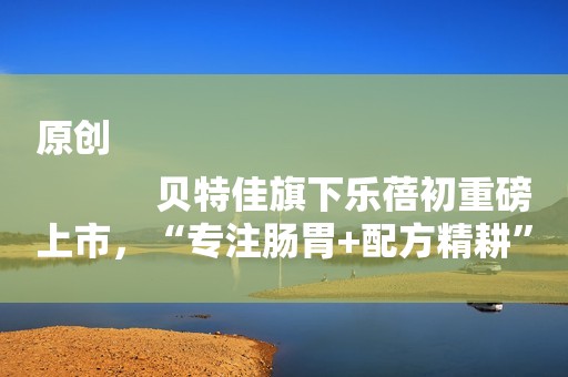 原创
            贝特佳旗下乐蓓初重磅上市，“专注肠胃+配方精耕”不断探索奶粉品质新高度
