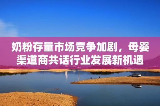 奶粉存量市场竞争加剧，母婴渠道商共话行业发展新机遇