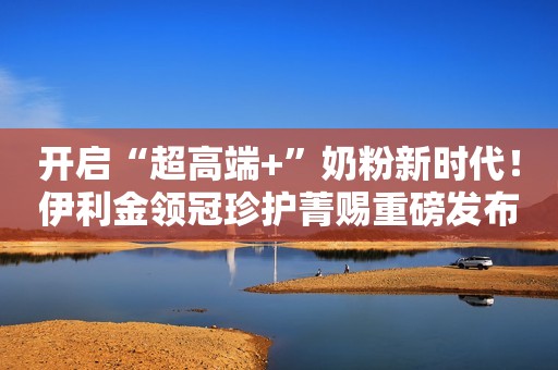 开启“超高端+”奶粉新时代！伊利金领冠珍护菁赐重磅发布！