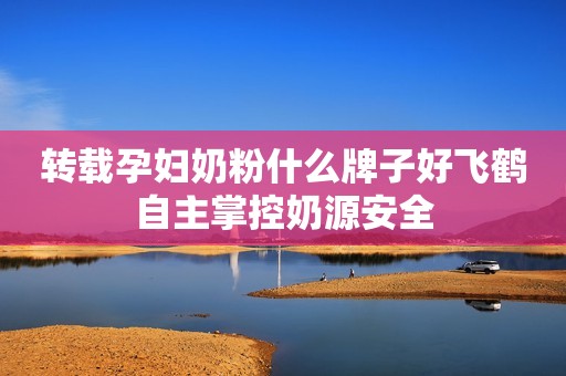 转载孕妇奶粉什么牌子好飞鹤自主掌控奶源安全