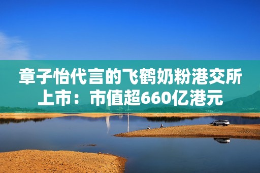章子怡代言的飞鹤奶粉港交所上市：市值超660亿港元