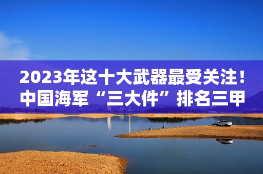 2023年这十大武器最受关注！中国海军“三大件”排名三甲