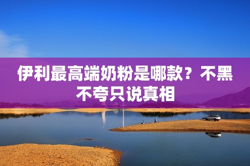 伊利最高端奶粉是哪款？不黑不夸只说真相