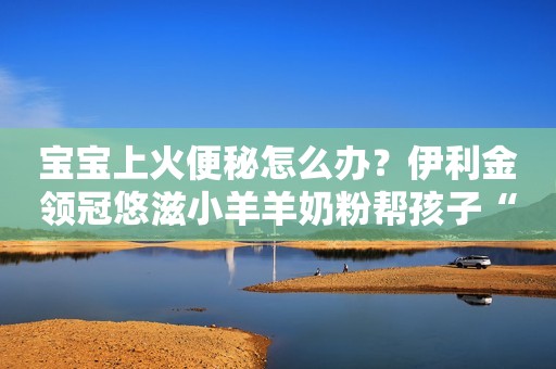 宝宝上火便秘怎么办？伊利金领冠悠滋小羊羊奶粉帮孩子“灭火”