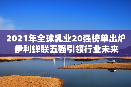 2021年全球乳业20强榜单出炉 伊利蝉联五强引领行业未来