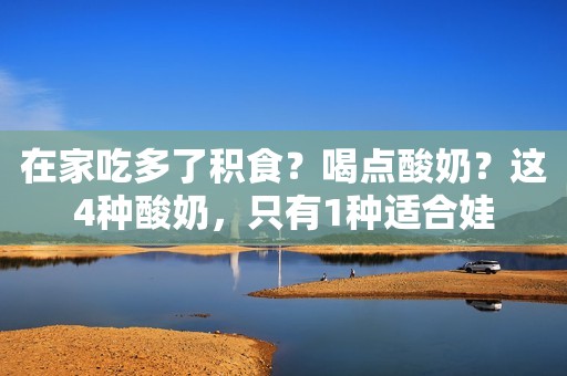 在家吃多了积食？喝点酸奶？这4种酸奶，只有1种适合娃