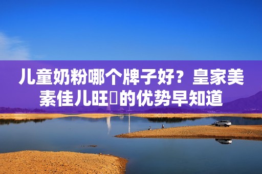 儿童奶粉哪个牌子好？皇家美素佳儿旺玥的优势早知道