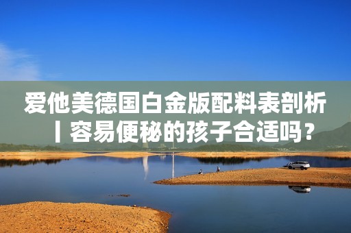 爱他美德国白金版配料表剖析丨容易便秘的孩子合适吗？