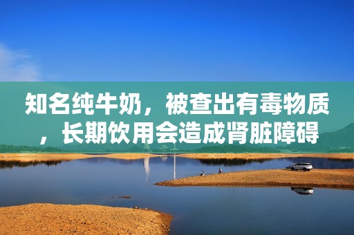 知名纯牛奶，被查出有毒物质，长期饮用会造成肾脏障碍