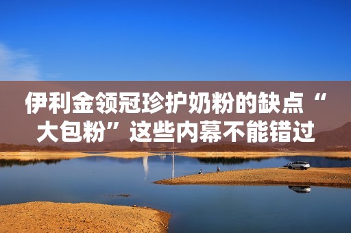 伊利金领冠珍护奶粉的缺点“大包粉”这些内幕不能错过
