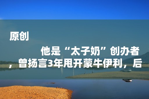 原创
            他是“太子奶”创办者，曾扬言3年甩开蒙牛伊利，后来怎么样了？