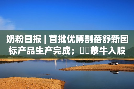 奶粉日报 | 首批优博剖蓓舒新国标产品生产完成；​​蒙牛入股纷美包装；​孕婴品牌10月传播影响力均值增长0.90%