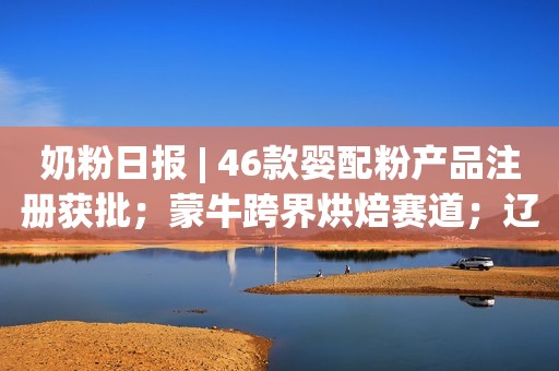 奶粉日报 | 46款婴配粉产品注册获批；蒙牛跨界烘焙赛道；辽宁不再审批新的面向学龄前儿童的培训机构
