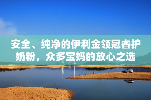 安全、纯净的伊利金领冠睿护奶粉，众多宝妈的放心之选