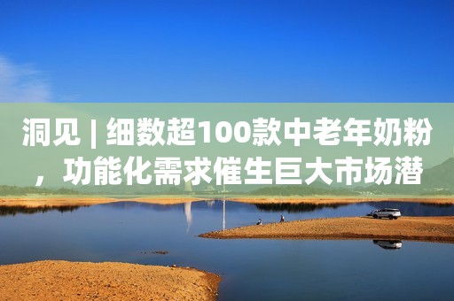 洞见 | 细数超100款中老年奶粉，功能化需求催生巨大市场潜力
