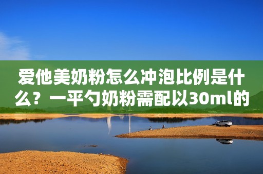 爱他美奶粉怎么冲泡比例是什么？一平勺奶粉需配以30ml的水